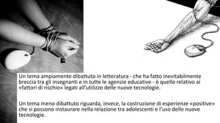 Un tema ampiamente dibattuto in letteratura - che ha fatto inevitabilmente 
breccia tra gli insegnanti e in tutte le agenzie educative - è quello relativo ai 
«fattori di rischio» legati all’utilizzo delle nuove tecnologie. 
Un tema meno dibattuto riguarda, invece, la costruzione di esperienze «positive» 
che si possono instaurare nella relazione tra adolescenti e l’uso delle nuove 
tecnologie. 
 