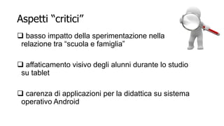 Aspetti “critici” 
 basso impatto della sperimentazione nella 
relazione tra “scuola e famiglia” 
 affaticamento visivo degli alunni durante lo studio 
su tablet 
 carenza di applicazioni per la didattica su sistema 
operativo Android 
 