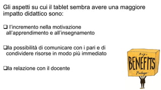 Gli aspetti su cui il tablet sembra avere una maggiore 
impatto didattico sono: 
 l’incremento nella motivazione 
all’apprendimento e all’insegnamento 
la possibilità di comunicare con i pari e di 
condividere risorse in modo più immediato 
la relazione con il docente 
 