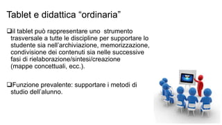 Tablet e didattica “ordinaria” 
il tablet può rappresentare uno strumento 
trasversale a tutte le discipline per supportare lo 
studente sia nell’archiviazione, memorizzazione, 
condivisione dei contenuti sia nelle successive 
fasi di rielaborazione/sintesi/creazione 
(mappe concettuali, ecc.). 
Funzione prevalente: supportare i metodi di 
studio dell’alunno. 
 