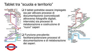 Tablet tra “scuola e territorio” 
 Il tablet potrebbe essere impiegato 
sia per attivare processi di 
documentazione (concretizzati 
attraverso fotografie digitali, 
interviste) sia processi di 
rielaborazione e costruzione di 
“nuovi” saperi 
 Funzione prevalente: 
facilitare/potenziare processi di 
documentazione e di rielaborazione 
dei saperi. 
 