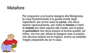 Metafore 
Per preparare una buona lasagna alla Bolognese, 
la cosa fondamentale è la giusta scelta degli 
ingredienti: per prima cosa la carne, che deve 
essere rigorosamente, per metà di manzo e metà 
di maiale per dare sapore alla ricetta, poi la polpa 
di pomodoro che deve essere di buona qualità, ed 
infine, ma non per ultime le lasagne vere e proprie, 
che devono essere tra le migliori, anche se sarebbe 
meglio prepararle da se in casa. 
 