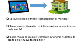  La scuola segue le mode «tecnologiche» di mercato? 
 Il mercato stabilisce che cos’è l’innovazione tecno-didattica 
nella scuola? 
 In che misura la scuola è realmente autonoma rispetto alla 
scelta delle «nuove tecnologie»? 
 