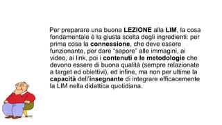 Per preparare una buona LEZIONE alla LIM, la cosa 
fondamentale è la giusta scelta degli ingredienti: per 
prima cosa la connessione, che deve essere 
funzionante, per dare “sapore” alle immagini, ai 
video, ai link, poi i contenuti e le metodologie che 
devono essere di buona qualità (sempre relazionate 
a target ed obiettivi), ed infine, ma non per ultime la 
capacità dell’insegnante di integrare efficacemente 
la LIM nella didattica quotidiana. 
 