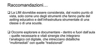 Raccomandazioni… 
 La LIM dovrebbe essere considerata, dal nostro punto di 
vista, solo come uno degli strumenti che fanno parte del 
setting educativo e dell’infrastruttura strumentale di una 
classe o di una scuola. 
 Occorre esplorare e documentare - dentro e fuori dall’aula 
- quelle necessarie e vitali sinergie che integrano 
l’analogico col digitale, che intrecciano didattiche 
“multimediali” con quelle “tradizionali” 
 