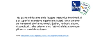 «La grande diffusione delle lavagne Interattive Multimediali 
e di superfici interattive in generale avvierà l’ampliamento 
del numero di device tecnologici (tablet, netbook, ebook, 
risponditori…) che orienteranno l’attività didattica sempre 
più verso la collaborazione». 
Fonte: http://www.scuola-digitale.it/classi-2-0/il-progetto/introduzione-2/ 
 