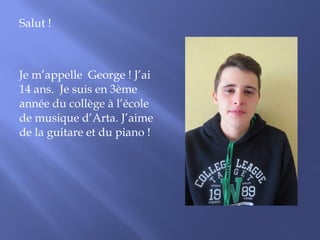 Salut ! 
Je m’appelle George ! J’ai 
14 ans. Je suis en 3ème 
année du collège à l’école 
de musique d’Arta. J’aime 
de la guitare et du piano ! 
 