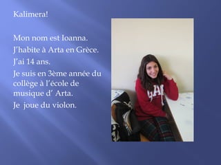 Kalimera! 
Mon nom est Ioanna. 
J’habite à Arta en Grèce. 
J’ai 14 ans. 
Je suis en 3ème année du 
collège à l’école de 
musique d’ Arta. 
Je joue du violon. 
 