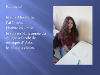 Kalimera! 
Je suis Alexandra. 
J’ai 14 ans. 
J’habite en Grèce. 
Je suis en 3ème année du 
collège à l’école de 
musique d’ Arta. 
Je joue du violon. 
 