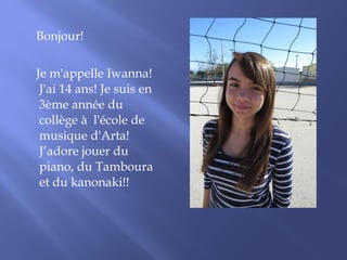 Bonjour! 
Je m'appelle Iwanna! 
J'ai 14 ans! Je suis en 
3ème année du 
collège à l'école de 
musique d'Arta! 
J’adore jouer du 
piano, du Tamboura 
et du kanonaki!! 
 