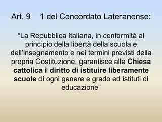 Art. 9 1 del Concordato Lateranense:
“La Repubblica Italiana, in conformità al
principio della libertà della scuola e
dell’insegnamento e nei termini previsti della
propria Costituzione, garantisce alla Chiesa
cattolica il diritto di istituire liberamente
scuole di ogni genere e grado ed istituti di
educazione”
 