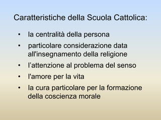 Caratteristiche della Scuola Cattolica:
• la centralità della persona
• particolare considerazione data
all'insegnamento della religione
• l’attenzione al problema del senso
• l'amore per la vita
• la cura particolare per la formazione
della coscienza morale
 