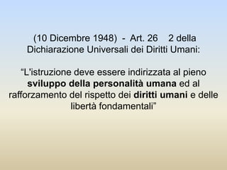 (10 Dicembre 1948) - Art. 26 2 della
Dichiarazione Universali dei Diritti Umani:
“L'istruzione deve essere indirizzata al pieno
sviluppo della personalità umana ed al
rafforzamento del rispetto dei diritti umani e delle
libertà fondamentali”
 