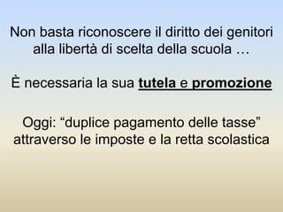 Non basta riconoscere il diritto dei genitori
alla libertà di scelta della scuola …
È necessaria la sua tutela e promozione
Oggi: “duplice pagamento delle tasse”
attraverso le imposte e la retta scolastica
 