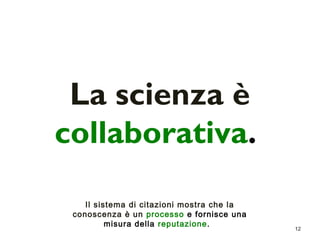 12 
La scienza è 
collaborativa. 
Il sistema di citazioni mostra che la 
conoscenza è un processo e fornisce una 
misura della reputazione. 
 