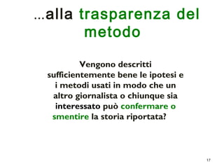 17 
…alla trasparenza del 
metodo 
Vengono descritti 
sufficientemente bene le ipotesi e 
i metodi usati in modo che un 
altro giornalista o chiunque sia 
interessato può confermare o 
smentire la storia riportata? 
 