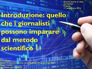 2 
Scuola estiva di data 
journalism 
Trieste 
17 settembre 2014 
Introduzione: quello 
che i giornalisti 
possono imparare 
dal metodo 
scientifico 
Nico Pitrelli 
Master in Comunicazione della Scienza «Franco Prattico» 
Sissa Trieste 
http://www.nicopitrelli.it 
 