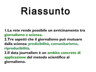 21 
Riassunto 
1.La rete rende possibile un avvicinamento tra 
giornalismo e scienza. 
2.Tre aspetti che il giornalismo può mutuare 
dalla scienza: predicibilità, comunitarismo, 
riproducibilità. 
3.Il data journalism è un ambito concreto di 
applicazione del metodo scientifico al 
giornalismo. 
 
