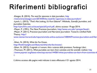 -Keegan, B. (2014), The need for openness in data journalism, http 
://www.brianckeegan.com/2014/04/the-need-for-openness-in-data-journalism/ 
-Lynch, L. (2012), “That’s Not Leaking, It’s Pure Editorial”: Wikileaks, Scientific Journalism, and 
Journalistic Expertise, 
http://cjms.fims.uwo.ca/issues/special/Lynch.pdf, ultimo accesso 19-ago-2014; 
-Meyer, P. (1991), The New Precision Journalism, http://www.unc.edu/~pmeyer/book/; 
-Meyer, P. (2011), Precision Journalism and Narrative Journalism: Toward a Unified Field 
Theory, http:// 
www.nieman.harvard.edu/reports/article-online-exclusive/100044/Precision-Journalism-and-Narrative-; 
-Silver, N. (2014), What the Fox Knows, 
http://fivethirtyeight.com/features/what-the-fox-knows/; 
-Silver, N. (2013), Il segnale e il rumore. Arte e scienza della previsione, Fandango Libri; 
-Thomson, M. (2011), What journalists can learn from scientists and the scientific method, http 
://www.poynter.org/latest-news/top-stories/144581/what-journalists-can-learn-from-scientists-the-/; 
L’ultimo accesso alle pagine web indicate è stato effettuato il 21 agosto 2014. 
22 
Riferimenti bibliografici 
 