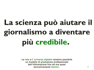 La scienza può aiutare il 
giornalismo a diventare 
3 
più credibile. 
La rete e l’ universo digitale rendono possibile 
un modello di produzione professionale 
dell’informazione fino ad ora quasi 
esclusivamente teorico. 
 