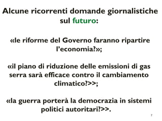 Alcune ricorrenti domande giornalistiche 
7 
sul futuro: 
«le riforme del Governo faranno ripartire 
l’economia?»; 
«il piano di riduzione delle emissioni di gas 
serra sarà efficace contro il cambiamento 
climatico?>>; 
«la guerra porterà la democrazia in sistemi 
politici autoritari?>>. 
 