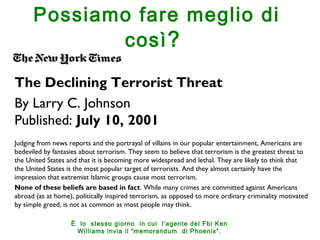 Possiamo fare meglio di 
così? 
The Declining Terrorist Threat 
By Larry C. Johnson 
Published: July 10, 2001 
Judging from news reports and the portrayal of villains in our popular entertainment, Americans are 
bedeviled by fantasies about terrorism. They seem to believe that terrorism is the greatest threat to 
the United States and that it is becoming more widespread and lethal. They are likely to think that 
the United States is the most popular target of terrorists. And they almost certainly have the 
impression that extremist Islamic groups cause most terrorism. 
None of these beliefs are based in fact. While many crimes are committed against Americans 
abroad (as at home), politically inspired terrorism, as opposed to more ordinary criminality motivated 
by simple greed, is not as common as most people may think. 
È lo stesso giorno in cui l’agente del Fbi Ken 
Williams invia il “memorandum di Phoenix”. 
 