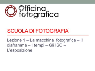 SCUOLA DI FOTOGRAFIA
Lezione 1 – La macchina fotografica – Il
diaframma – I tempi – Gli ISO –
L’esposizione.
 