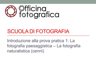 SCUOLA DI FOTOGRAFIA
Introduzione alla prova pratica 1: La
fotografia paesaggistica – La fotografia
naturalistica (cenni)
 