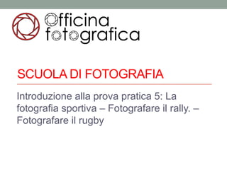 SCUOLA DI FOTOGRAFIA
Introduzione alla prova pratica 5: La
fotografia sportiva – Fotografare il rally. –
Fotografare il rugby
 