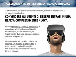 ALLENAMENTO DI RINFORZO - REALTÀ VIRTUALE
La Realtà Virtuale per sua stessa deﬁnizione, simula la “realtà effettiva”,
la sua mission infatti è
I visori escludono il mondo circostante e,
usando un vecchio trucco chiamato
stereoscopia, mostrano immagini
leggermente diverse a ciascuno dei due
occhi di una persona.
Questo inganna il cervello dell’utente,
creando un’illusione di profondità, e
trasforma la coppia di immagini
nell’esperienza unitaria di un mondo
tridimensionale.
CONVINCERE GLI UTENTI DI ESSERE ENTRATI IN UNA
REALTÀ COMPLETAMENTE NUOVA.
 