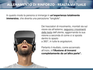 ALLENAMENTO DI RINFORZO - REALTÀ VIRTUALE
Dei tracciatori di movimento, montati sia sul
visore sia all’esterno, seguono i movimenti
della testa dell’utente, aggiornando la sua
visione a seconda di come ci si sposta
dentro lo spazio
a 360°, in tutte le angolazioni.
Pertanto il risultato, come accennato
all’inizio, è l’illusione di trovarsi
completamente da un’altra parte”. 
In questo modo la persona si immerge in un’esperienza totalmente
immersiva, che diventa una percezione “tangibile”.
 