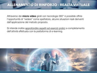 Attraverso dei micro video girati con tecnologia 360° è possibile offrire
l’opportunità di “vedere” come spettatore, alcune situazioni reali derivanti
dall’applicazione del metodo proposto.
Si intende inoltre approfondire aspetti ed esercizi pratici a completamento
dell’attività effettuata con la piattaforma di e-learning.
ALLENAMENTO DI RINFORZO - REALTÀ VIRTUALE
 
