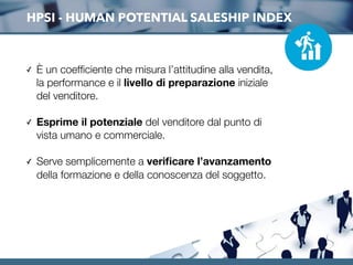 HPSI - HUMAN POTENTIAL SALESHIP INDEX
✓ È un coefﬁciente che misura l’attitudine alla vendita,
la performance e il livello di preparazione iniziale
del venditore.
✓ Esprime il potenziale del venditore dal punto di
vista umano e commerciale.
✓ Serve semplicemente a veriﬁcare l’avanzamento
della formazione e della conoscenza del soggetto.
 