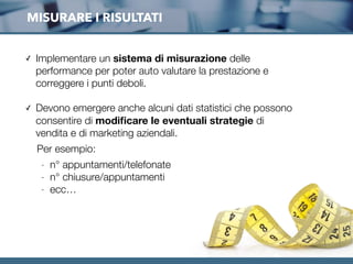 MISURARE I RISULTATI
✓ Implementare un sistema di misurazione delle
performance per poter auto valutare la prestazione e
correggere i punti deboli.
✓ Devono emergere anche alcuni dati statistici che possono
consentire di modiﬁcare le eventuali strategie di
vendita e di marketing aziendali.
Per esempio:
- n° appuntamenti/telefonate
- n° chiusure/appuntamenti
- ecc…
 