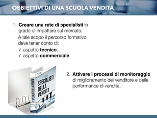 OBBIETTIVI DI UNA SCUOLA VENDITA
1. Creare una rete di specialisti in
grado di impattare sul mercato.
A tale scopo il percorso formativo
deve tener conto di:
✓ aspetto tecnico,
✓ aspetto commerciale.
2. Attivare i processi di monitoraggio
di miglioramento del venditore e delle
performance di vendita.
 