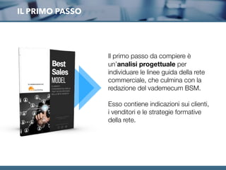 IL PRIMO PASSO
Il primo passo da compiere è
un’analisi progettuale per
individuare le linee guida della rete
commerciale, che culmina con la
redazione del vademecum BSM.
Esso contiene indicazioni sui clienti,
i venditori e le strategie formative
della rete.
 