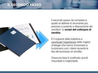 IL SECONDO PASSO
Il secondo passo da compiere è
quello di deﬁnire lo strumento più
prezioso e potente a disposizione dei
venditori: lo script del colloquio di
vendita.
È il copione della trattativa e
racchiude l’esperienza delle migliori
strategie che hanno funzionato e
funzionano con i clienti durante le
fasi del processo di vendita.
Ciascuna fase è codiﬁcata quindi
misurabile e migliorabile.
 
