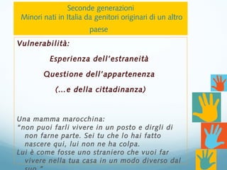 Vulnerabilità:
Esperienza dell’estraneità
Questione dell’appartenenza
(…e della cittadinanza)
Una mamma marocchina:
“non puoi farli vivere in un posto e dirgli di
non farne parte. Sei tu che lo hai fatto
nascere qui, lui non ne ha colpa.
Lui è come fosse uno straniero che vuoi far
vivere nella tua casa in un modo diverso dal
Seconde generazioni
Minori nati in Italia da genitori originari di un altro
paese
 