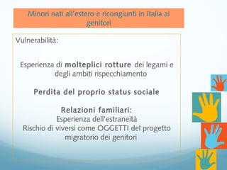 Minori nati all’estero e ricongiunti in Italia ai
genitori
Vulnerabilità:
Esperienza di molteplici rotture dei legami e
degli ambiti rispecchiamento
Perdita del proprio status sociale
Relazioni familiari:
Esperienza dell’estraneità
Rischio di viversi come OGGETTI del progetto
migratorio dei genitori
 