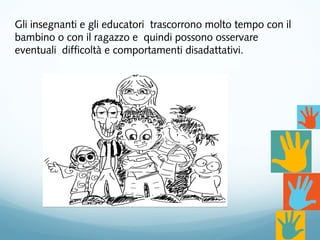 Gli insegnanti e gli educatori trascorrono molto tempo con il
bambino o con il ragazzo e quindi possono osservare
eventuali difficoltà e comportamenti disadattativi.
 