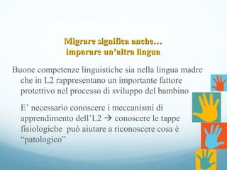 Migrare significa anche…Migrare significa anche…
imparare un’altra linguaimparare un’altra lingua
Buone competenze linguistiche sia nella lingua madre
che in L2 rappresentano un importante fattore
protettivo nel processo di sviluppo del bambino
E’ necessario conoscere i meccanismi di
apprendimento dell’L2  conoscere le tappe
fisiologiche può aiutare a riconoscere cosa è
“patologico”
 