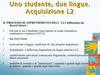 Uno studente, due lingue.Uno studente, due lingue.
Acquisizione L2Acquisizione L2
IL PROCESSO DI APPRENDIMENTO DELL’ L2 è influenzato da
diversi fattori ::
• Età (età in cui il bambino viene esposto in modo sistematico,
continuativo e intensivo all’L2)
• BILINGUISMI
• motivazione (viaggio, condizioni di vita, progetto migratorio)
• Somiglianze e differenze linguistiche tra lingua materna e L2
• caratteristiche individuali (conoscenze linguistiche, scolarità precedente,
fattori personali)
• modalità di contatto e di “immersione” ( quantità e qualità degli scambi
in italiano, quantità e qualità degli interventi)
 