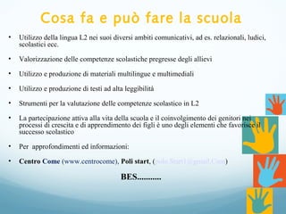 Cosa fa e può fare la scuola
• Utilizzo della lingua L2 nei suoi diversi ambiti comunicativi, ad es. relazionali, ludici,
scolastici ecc.
• Valorizzazione delle competenze scolastiche pregresse degli allievi
• Utilizzo e produzione di materiali multilingue e multimediali
• Utilizzo e produzione di testi ad alta leggibilità
• Strumenti per la valutazione delle competenze scolastico in L2
• La partecipazione attiva alla vita della scuola e il coinvolgimento dei genitori nei
processi di crescita e di apprendimento dei figli è uno degli elementi che favorisce il
successo scolastico
• Per approfondimenti ed informazioni:
• Centro Come (www.centrocome), Poli start, (polo.Start1@gmail.Com)
BES...........
 