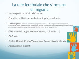 La rete territoriale che si occupa
di migranti
• Servizio politiche sociali del Comune
• Consultori pubblici con mediazione linguistico-culturale
• Spazio aperto per avere indicazioni e spiegazioni su come e a chi rivolgersi per risolvere problemi
quotidiani;per sapere come partecipare alle attività in città;per avere informazioni sulle norme legislative in materia
di immigrazione. Viale Romagna, 39 Orario INVERNALE: merc: 14 - 17- giov 10 -13)
• CPIA e corsi di Lingua Madre (Crocetta, S. Eusebio, …)
• CAG Icaro
• Caritas, Oratori, Centro Vincenziano, Centro di Aiuto alla Vita
• Associazioni di migranti
 
