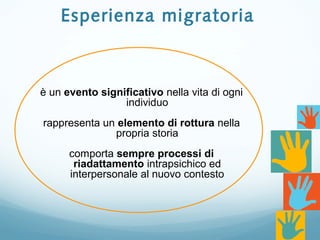 Esperienza migratoria
è un evento significativo nella vita di ogni
individuo
rappresenta un elemento di rottura nella
propria storia
comporta sempre processi di
riadattamento intrapsichico ed
interpersonale al nuovo contesto
 