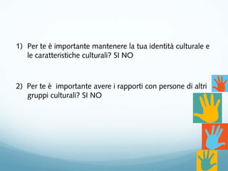 1) Per te è importante mantenere la tua identità culturale e
le caratteristiche culturali? SI NO
2) Per te è importante avere i rapporti con persone di altri
gruppi culturali? SI NO
 