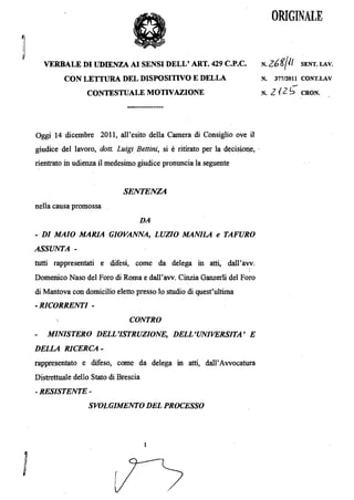 ORIGINALE



  VERBALE DI UDIENZA AI SENSI DELL' ART. 429 c.P.c.
                          N.Z6gfif      SENT.LAV.

         CON LEITURA DEL DISPOSITIVO E DELLA
                                 N.   377/2011 CONT.LAV

                 CONTESTUALE MOTIVAZIONE
                                     N.   2 12 S   CRON.




Oggi 14 dicembre 2011, a11'esito della Camera di Consiglio ove il
giudice del lavoro, dott. Luigi Bettini, si   e ritirato per la decisiolJ,e, .

rientrato in udienza il medesimo giudice pronuncia la seguente


                              SENTENZA
nella causa promossa
                                  DA
- DI MAIO MARIA GIOVANNA, LUZIO MANILA e TAFURO
ASSUNTA ­
tutti rappresentati e difesi, come da delega in atti, dall' avv.

Domenico Naso del Foro di Roma e dall'avv. Cinzia Ganzerli del Foro
di Mantova con domicilio eletto presso 10 studio di quest'ultima
-RICORRENTI ­
                               CONTRO
    MINISTERO DELL'ISTRUZIONE, DELL'UNIVERSITA' E
DELLA RICERCA­
rappresentato e difeso, come da delega matti, dall'Avvocatura
Distrettuale dello Stato di Brescia
- RESISTENTE ­
                 SVOLGIMENTO DEL PROCESSO



                                      1




                          r

                          i
 