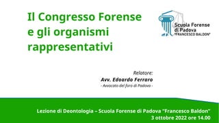 Lezione di Deontologia – Scuola Forense di Padova “Francesco Baldon”
3 ottobre 2022 ore 14.00
Il Congresso Forense
e gli organismi
rappresentativi
Relatore:
Avv. Edoardo Ferraro
- Avvocato del foro di Padova -
 