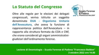 Lo Statuto del Congresso
Oltre alle regole per le elezioni dei delegati
congressuali, veniva istituito un soggetto
denominato OUA - Organismo Unitario
dell'Avvocatura, che aveva la funzione di
rappresentanza politica dell'Avvocatura – in
rapporto alla struttura formata da COA e CNF,
che erano considerati gli organi amministrativi-
giudiziari dell'ordinamento forense.
Lezione di Deontologia – Scuola Forense di Padova “Francesco Baldon”
3 ottobre 2022 ore 14.00
 