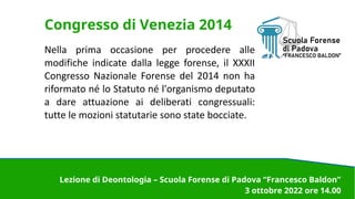 Congresso di Venezia 2014
Nella prima occasione per procedere alle
modifiche indicate dalla legge forense, il XXXII
Congresso Nazionale Forense del 2014 non ha
riformato né lo Statuto né l'organismo deputato
a dare attuazione ai deliberati congressuali:
tutte le mozioni statutarie sono state bocciate.
Lezione di Deontologia – Scuola Forense di Padova “Francesco Baldon”
3 ottobre 2022 ore 14.00
 